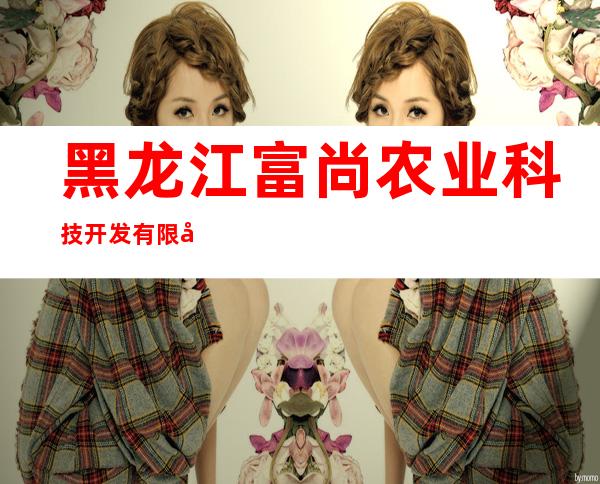 黑龙江富尚农业科技开发有限公司